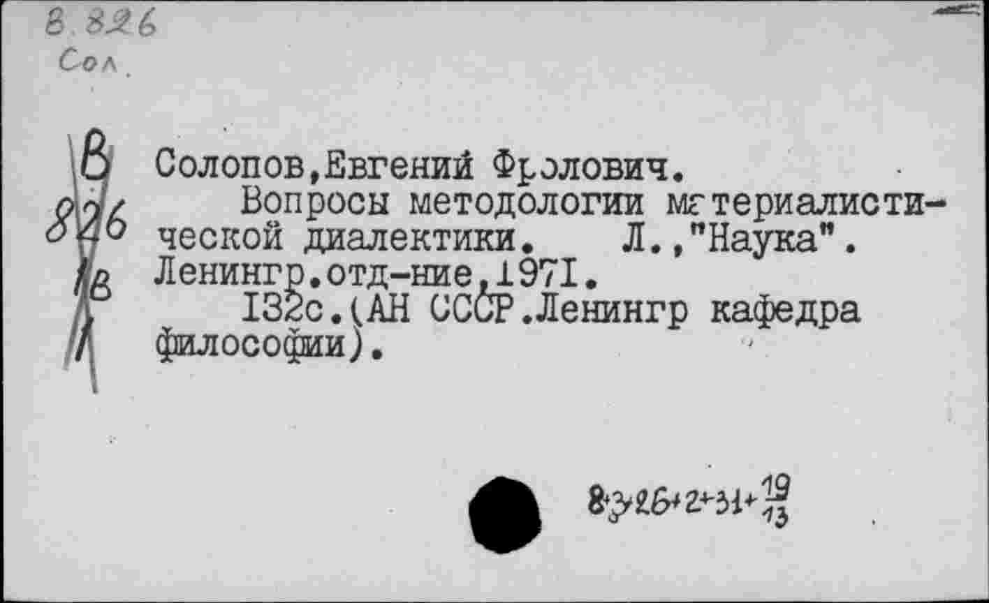 ﻿в $26 Сол
□ Солопов,Евгений Фролович.
а/ Вопросы методологии мгтериалисти
V0 ческой диалектики.	Л.,"Наука”.
(о Ленингр.отд-ние.1971.
132с.(АН СССР.Ленингр кафедра
' философии).
